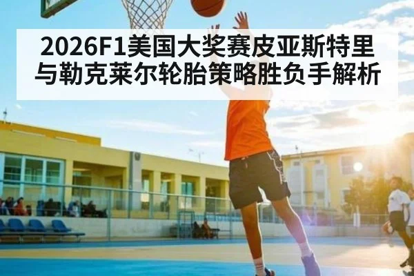 2026F1美国大奖赛皮亚斯特里与勒克莱尔轮胎策略胜负手解析